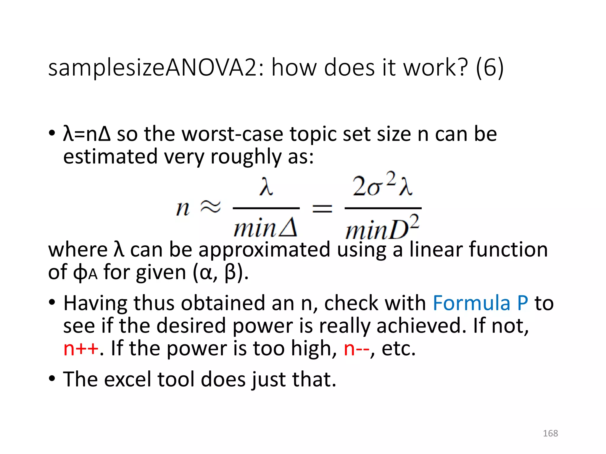 • λ=nΔ so the worst-case topic set size n can be
estimated very roughly as:
where λ can be approximated using a linear function
of φA for given (α, β).
• Having thus obtained an n, check with Formula P to
see if the desired power is really achieved. If not,
n++. If the power is too high, n--, etc.
• The excel tool does just that.
samplesizeANOVA2: how does it work? (6)
168
 