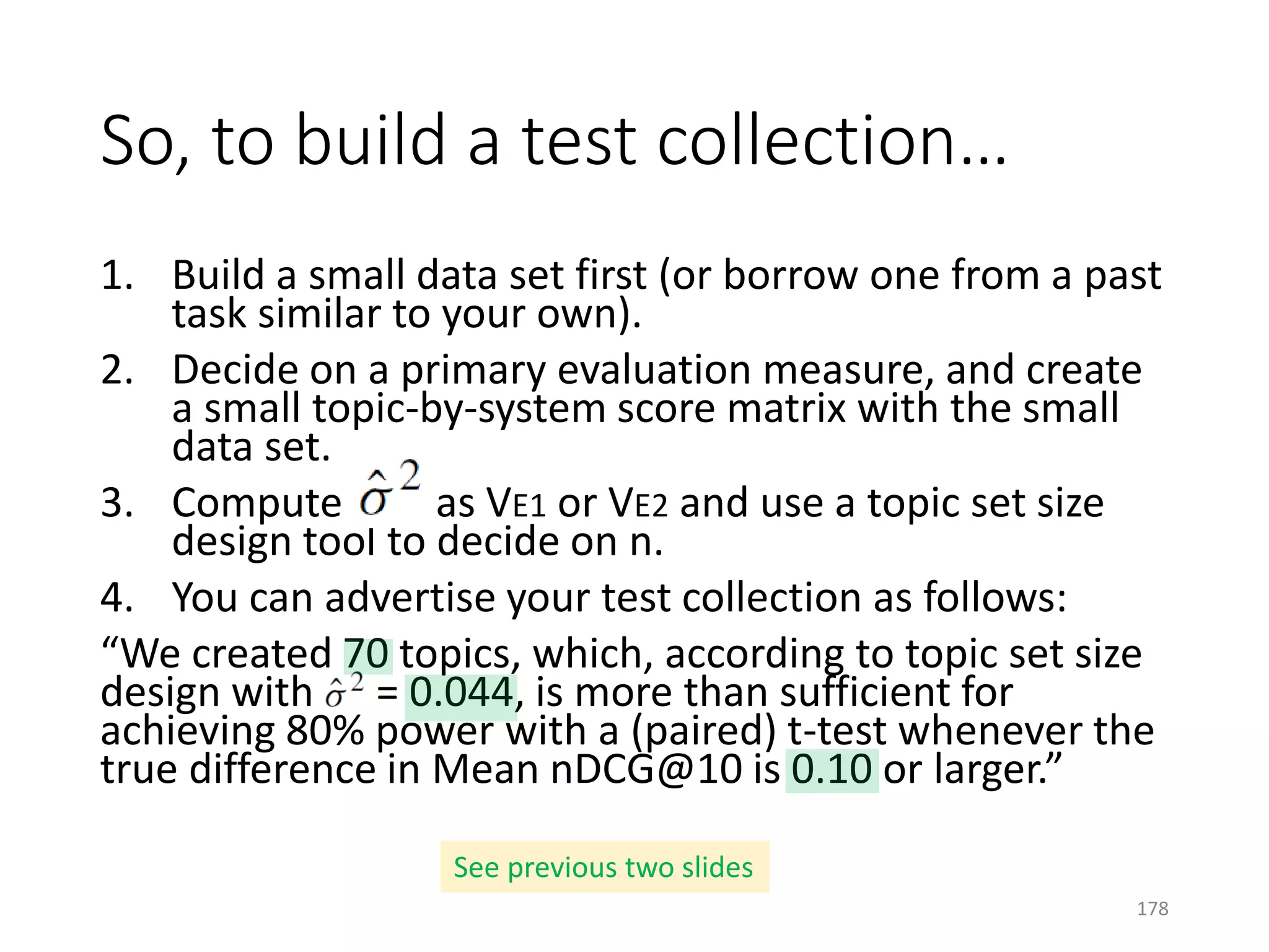 1. Build a small data set first (or borrow one from a past
task similar to your own).
2. Decide on a primary evaluation measure, and create
a small topic-by-system score matrix with the small
data set.
3. Compute as VE1 or VE2 and use a topic set size
design tool to decide on n.
4. You can advertise your test collection as follows:
“We created 70 topics, which, according to topic set size
design with = 0.044, is more than sufficient for
achieving 80% power with a (paired) t-test whenever the
true difference in Mean nDCG@10 is 0.10 or larger.”
So, to build a test collection…
See previous two slides
178
 