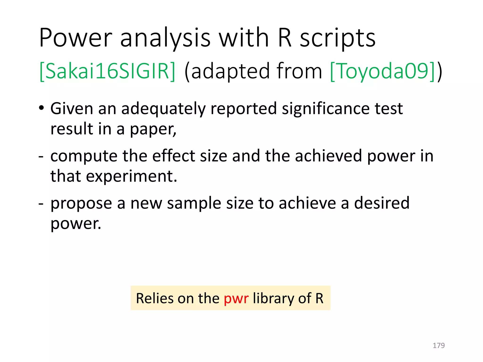 Power analysis with R scripts
[Sakai16SIGIR] (adapted from [Toyoda09])
• Given an adequately reported significance test
result in a paper,
- compute the effect size and the achieved power in
that experiment.
- propose a new sample size to achieve a desired
power.
Relies on the pwr library of R
179
 