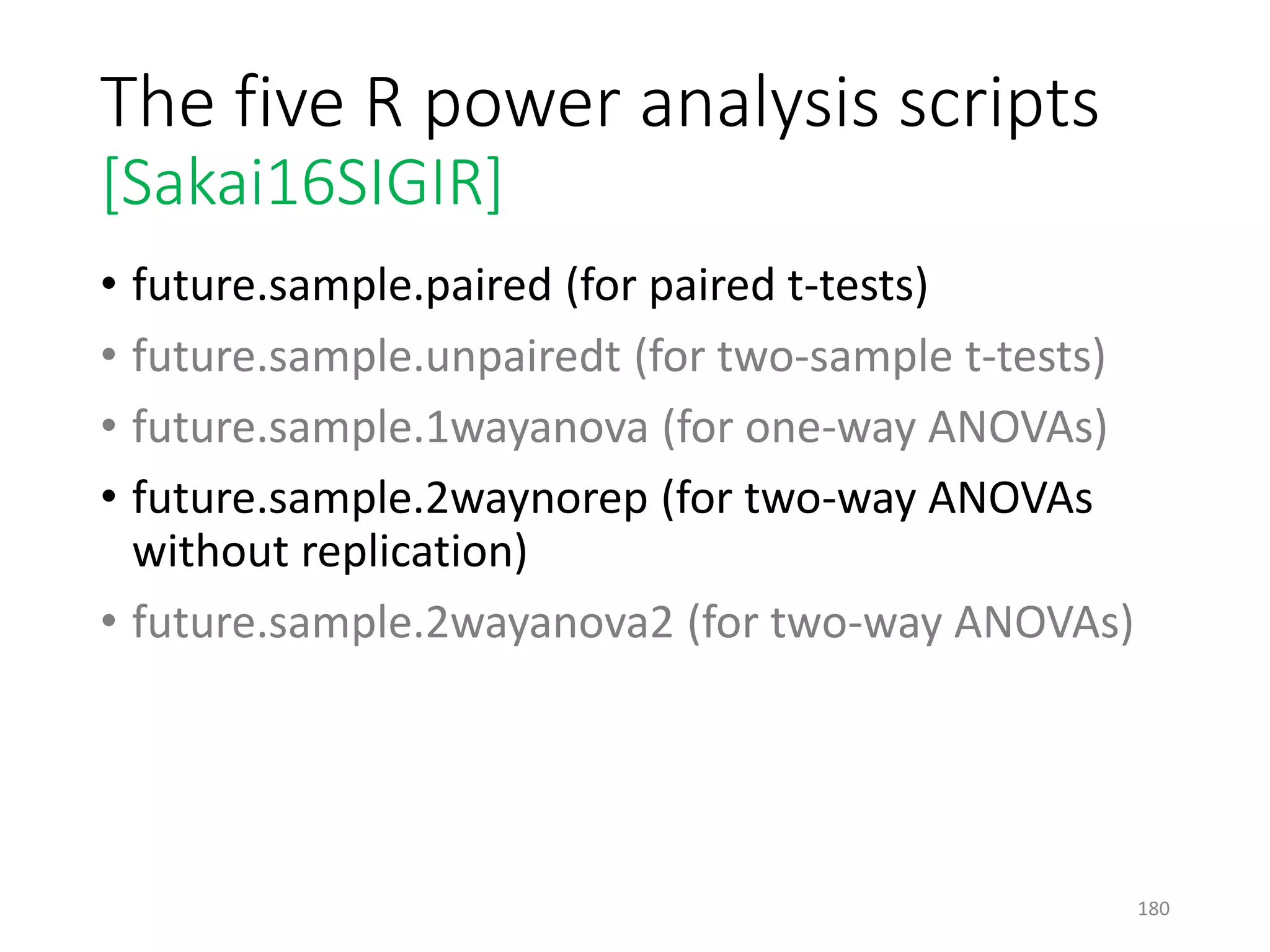 The five R power analysis scripts
[Sakai16SIGIR]
• future.sample.paired (for paired t-tests)
• future.sample.unpairedt (for two-sample t-tests)
• future.sample.1wayanova (for one-way ANOVAs)
• future.sample.2waynorep (for two-way ANOVAs
without replication)
• future.sample.2wayanova2 (for two-way ANOVAs)
180
 