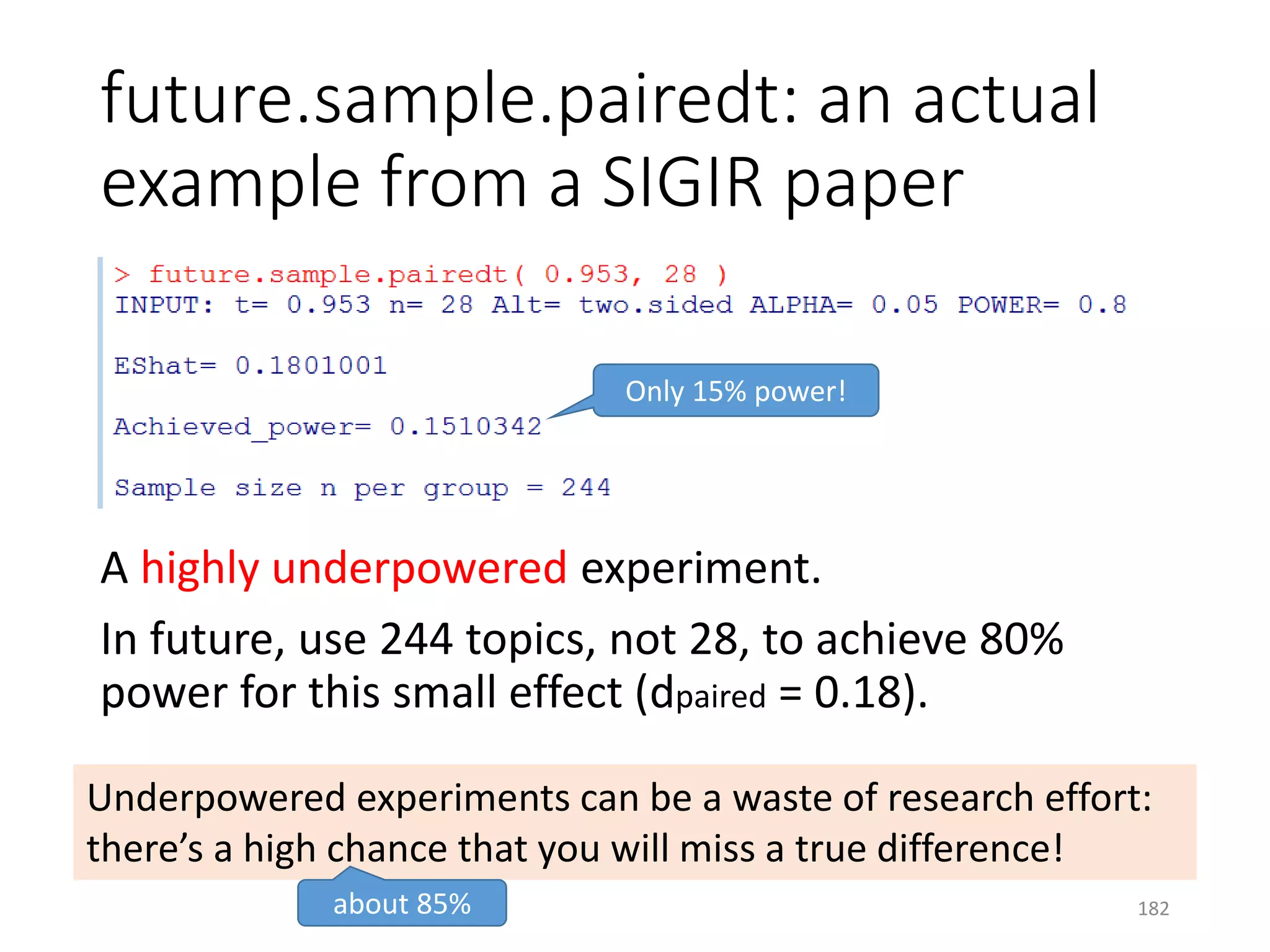 future.sample.pairedt: an actual
example from a SIGIR paper
A highly underpowered experiment.
In future, use 244 topics, not 28, to achieve 80%
power for this small effect (dpaired = 0.18).
Only 15% power!
Underpowered experiments can be a waste of research effort:
there’s a high chance that you will miss a true difference!
about 85% 182
 