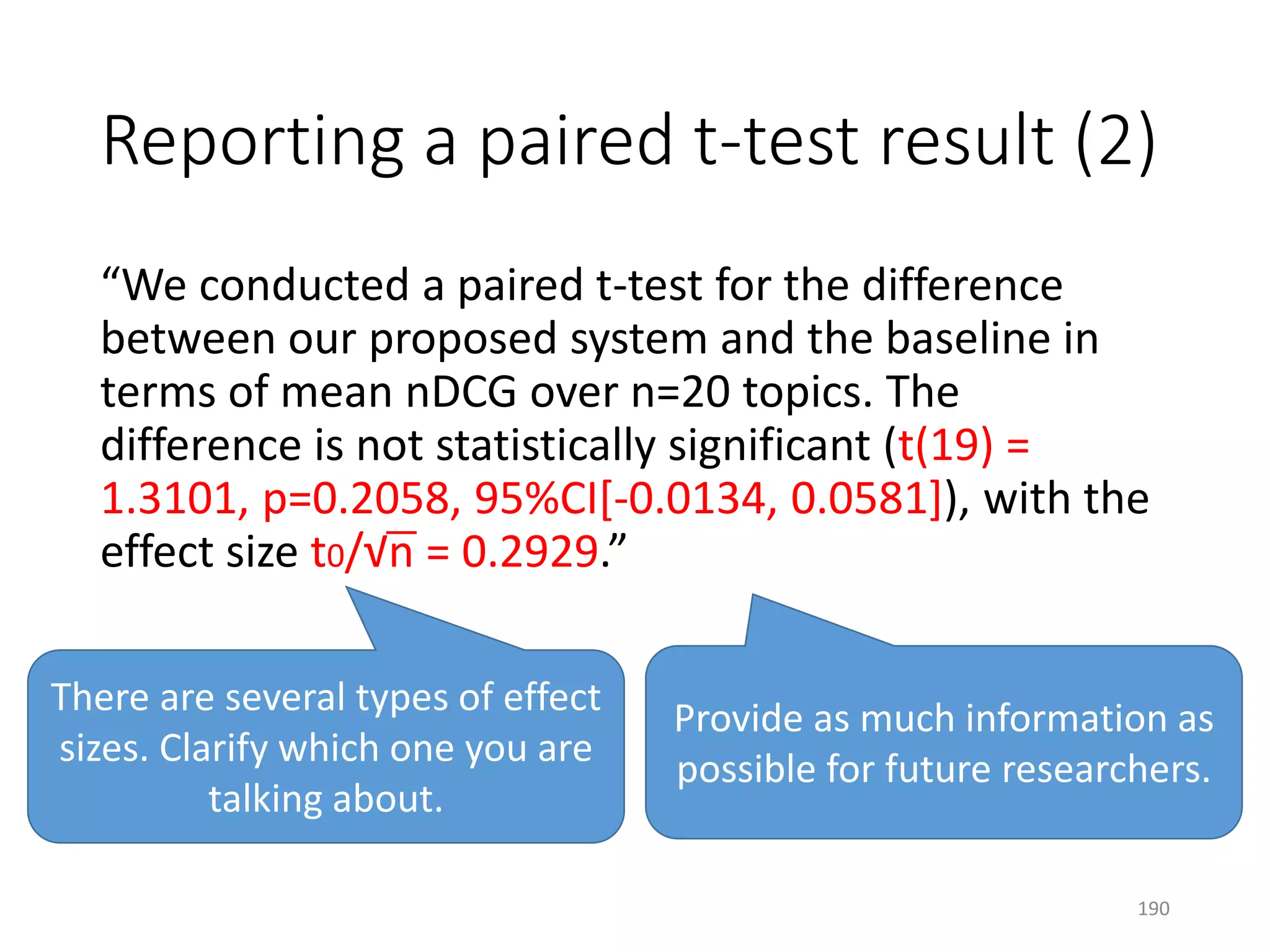 Reporting a paired t-test result (2)
“We conducted a paired t-test for the difference
between our proposed system and the baseline in
terms of mean nDCG over n=20 topics. The
difference is not statistically significant (t(19) =
1.3101, p=0.2058, 95%CI[-0.0134, 0.0581]), with the
effect size t0/√n = 0.2929.”
Provide as much information as
possible for future researchers.
There are several types of effect
sizes. Clarify which one you are
talking about.
190
 