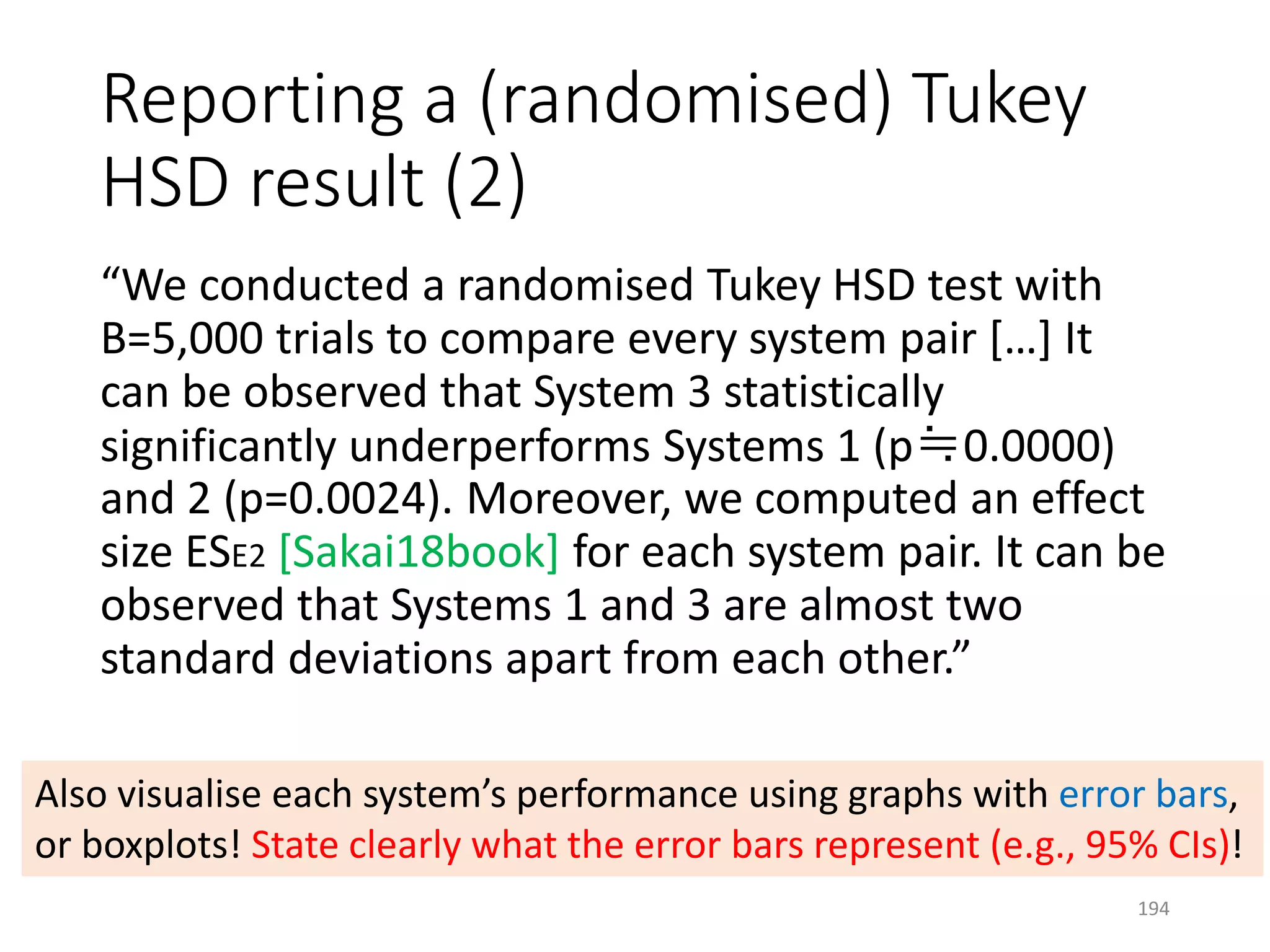 Reporting a (randomised) Tukey
HSD result (2)
“We conducted a randomised Tukey HSD test with
B=5,000 trials to compare every system pair […] It
can be observed that System 3 statistically
significantly underperforms Systems 1 (p≒0.0000)
and 2 (p=0.0024). Moreover, we computed an effect
size ESE2 [Sakai18book] for each system pair. It can be
observed that Systems 1 and 3 are almost two
standard deviations apart from each other.”
Also visualise each system’s performance using graphs with error bars,
or boxplots! State clearly what the error bars represent (e.g., 95% CIs)!
194
 