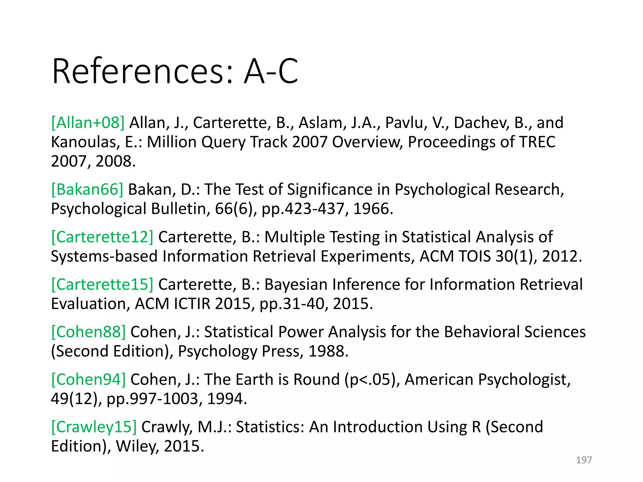 References: A-C
[Allan+08] Allan, J., Carterette, B., Aslam, J.A., Pavlu, V., Dachev, B., and
Kanoulas, E.: Million Query Track 2007 Overview, Proceedings of TREC
2007, 2008.
[Bakan66] Bakan, D.: The Test of Significance in Psychological Research,
Psychological Bulletin, 66(6), pp.423-437, 1966.
[Carterette12] Carterette, B.: Multiple Testing in Statistical Analysis of
Systems-based Information Retrieval Experiments, ACM TOIS 30(1), 2012.
[Carterette15] Carterette, B.: Bayesian Inference for Information Retrieval
Evaluation, ACM ICTIR 2015, pp.31-40, 2015.
[Cohen88] Cohen, J.: Statistical Power Analysis for the Behavioral Sciences
(Second Edition), Psychology Press, 1988.
[Cohen94] Cohen, J.: The Earth is Round (p<.05), American Psychologist,
49(12), pp.997-1003, 1994.
[Crawley15] Crawly, M.J.: Statistics: An Introduction Using R (Second
Edition), Wiley, 2015.
197
 