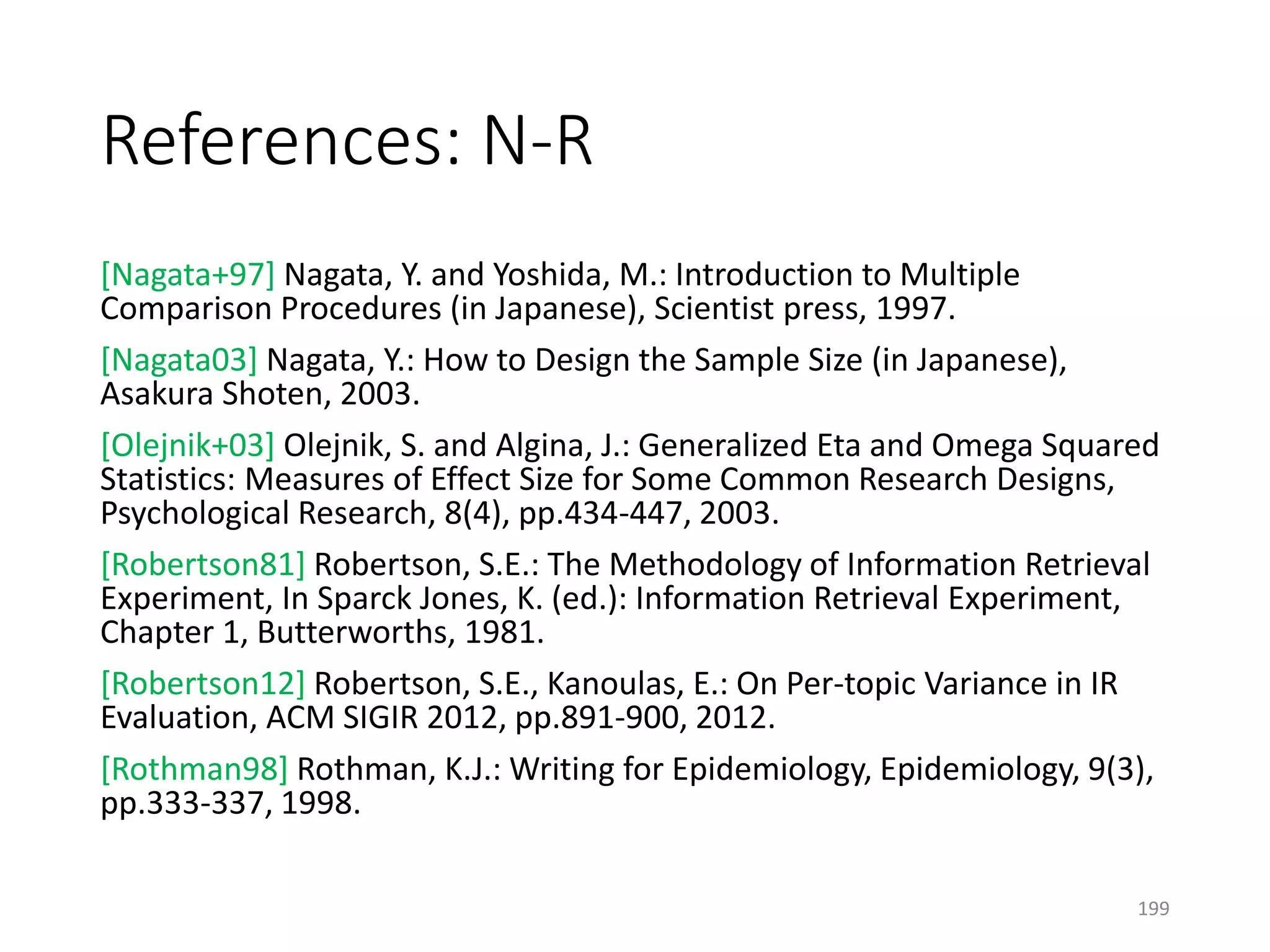 References: N-R
[Nagata+97] Nagata, Y. and Yoshida, M.: Introduction to Multiple
Comparison Procedures (in Japanese), Scientist press, 1997.
[Nagata03] Nagata, Y.: How to Design the Sample Size (in Japanese),
Asakura Shoten, 2003.
[Olejnik+03] Olejnik, S. and Algina, J.: Generalized Eta and Omega Squared
Statistics: Measures of Effect Size for Some Common Research Designs,
Psychological Research, 8(4), pp.434-447, 2003.
[Robertson81] Robertson, S.E.: The Methodology of Information Retrieval
Experiment, In Sparck Jones, K. (ed.): Information Retrieval Experiment,
Chapter 1, Butterworths, 1981.
[Robertson12] Robertson, S.E., Kanoulas, E.: On Per-topic Variance in IR
Evaluation, ACM SIGIR 2012, pp.891-900, 2012.
[Rothman98] Rothman, K.J.: Writing for Epidemiology, Epidemiology, 9(3),
pp.333-337, 1998.
199
 