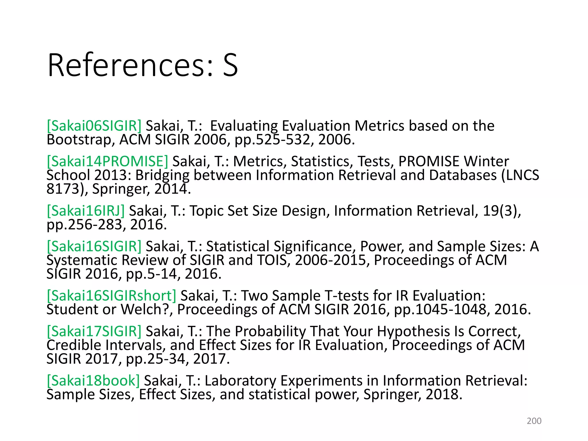 References: S
[Sakai06SIGIR] Sakai, T.: Evaluating Evaluation Metrics based on the
Bootstrap, ACM SIGIR 2006, pp.525-532, 2006.
[Sakai14PROMISE] Sakai, T.: Metrics, Statistics, Tests, PROMISE Winter
School 2013: Bridging between Information Retrieval and Databases (LNCS
8173), Springer, 2014.
[Sakai16IRJ] Sakai, T.: Topic Set Size Design, Information Retrieval, 19(3),
pp.256-283, 2016.
[Sakai16SIGIR] Sakai, T.: Statistical Significance, Power, and Sample Sizes: A
Systematic Review of SIGIR and TOIS, 2006-2015, Proceedings of ACM
SIGIR 2016, pp.5-14, 2016.
[Sakai16SIGIRshort] Sakai, T.: Two Sample T-tests for IR Evaluation:
Student or Welch?, Proceedings of ACM SIGIR 2016, pp.1045-1048, 2016.
[Sakai17SIGIR] Sakai, T.: The Probability That Your Hypothesis Is Correct,
Credible Intervals, and Effect Sizes for IR Evaluation, Proceedings of ACM
SIGIR 2017, pp.25-34, 2017.
[Sakai18book] Sakai, T.: Laboratory Experiments in Information Retrieval:
Sample Sizes, Effect Sizes, and statistical power, Springer, 2018.
200
 