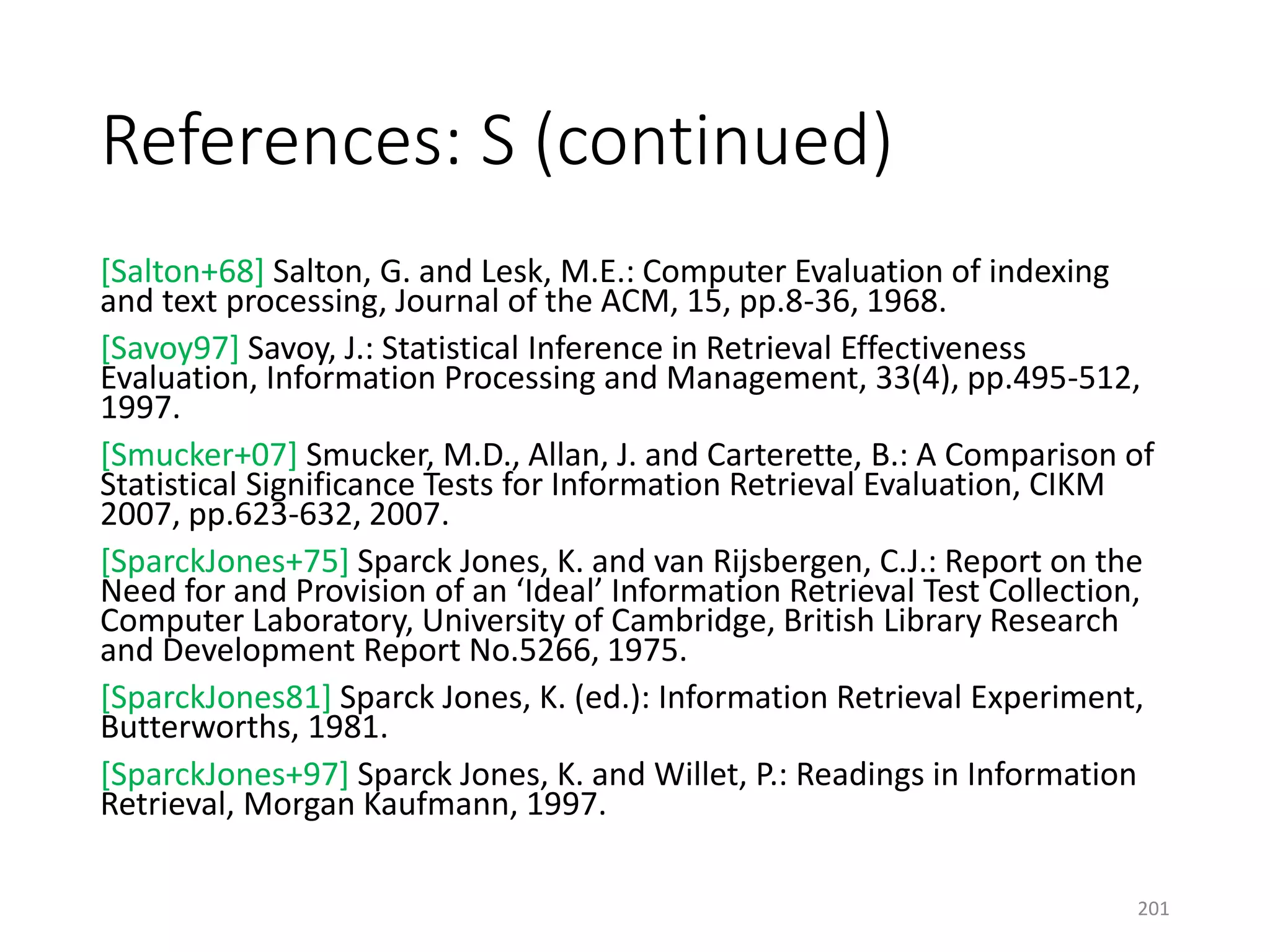 References: S (continued)
[Salton+68] Salton, G. and Lesk, M.E.: Computer Evaluation of indexing
and text processing, Journal of the ACM, 15, pp.8-36, 1968.
[Savoy97] Savoy, J.: Statistical Inference in Retrieval Effectiveness
Evaluation, Information Processing and Management, 33(4), pp.495-512,
1997.
[Smucker+07] Smucker, M.D., Allan, J. and Carterette, B.: A Comparison of
Statistical Significance Tests for Information Retrieval Evaluation, CIKM
2007, pp.623-632, 2007.
[SparckJones+75] Sparck Jones, K. and van Rijsbergen, C.J.: Report on the
Need for and Provision of an ‘Ideal’ Information Retrieval Test Collection,
Computer Laboratory, University of Cambridge, British Library Research
and Development Report No.5266, 1975.
[SparckJones81] Sparck Jones, K. (ed.): Information Retrieval Experiment,
Butterworths, 1981.
[SparckJones+97] Sparck Jones, K. and Willet, P.: Readings in Information
Retrieval, Morgan Kaufmann, 1997.
201
 