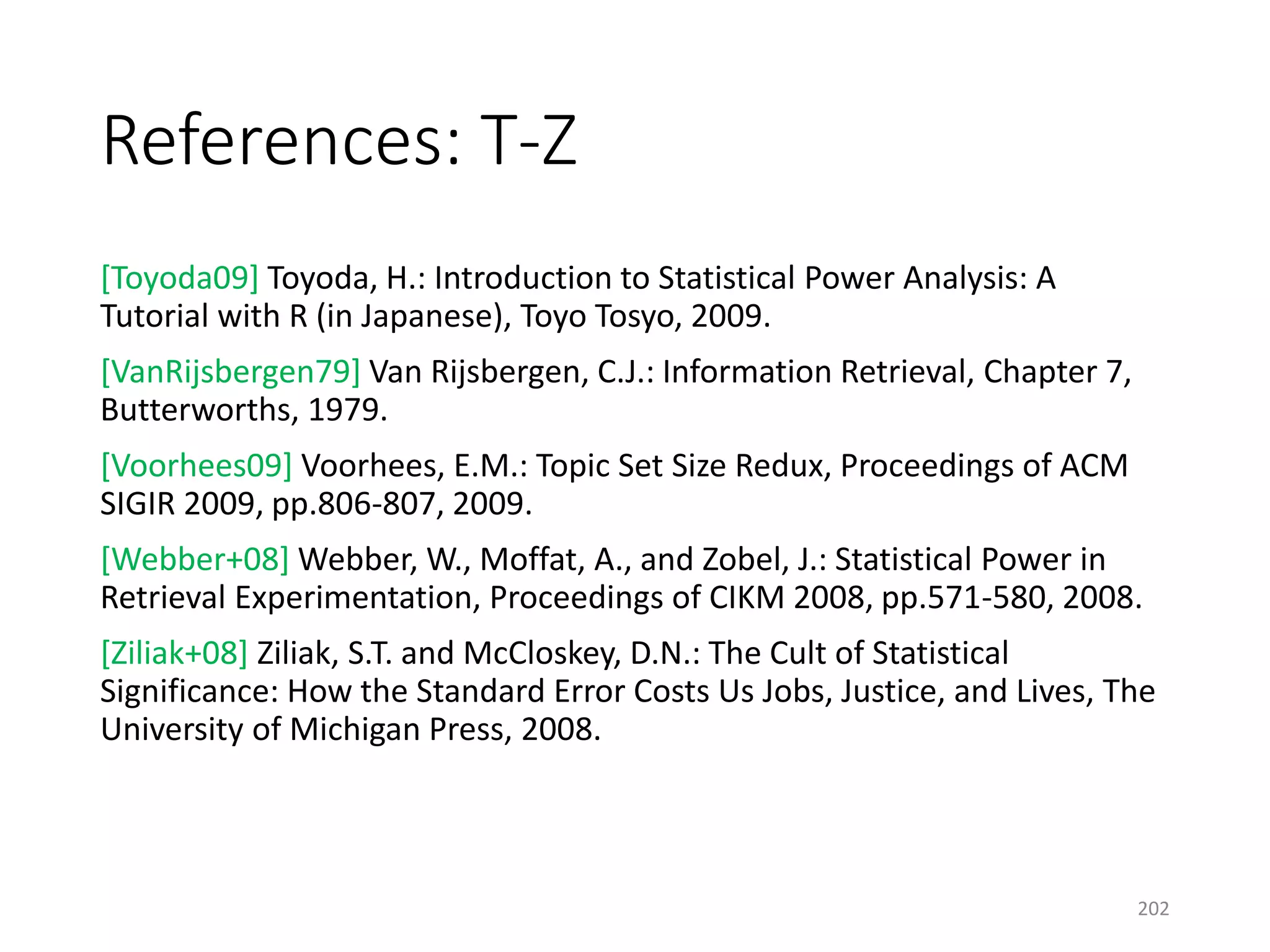 References: T-Z
[Toyoda09] Toyoda, H.: Introduction to Statistical Power Analysis: A
Tutorial with R (in Japanese), Toyo Tosyo, 2009.
[VanRijsbergen79] Van Rijsbergen, C.J.: Information Retrieval, Chapter 7,
Butterworths, 1979.
[Voorhees09] Voorhees, E.M.: Topic Set Size Redux, Proceedings of ACM
SIGIR 2009, pp.806-807, 2009.
[Webber+08] Webber, W., Moffat, A., and Zobel, J.: Statistical Power in
Retrieval Experimentation, Proceedings of CIKM 2008, pp.571-580, 2008.
[Ziliak+08] Ziliak, S.T. and McCloskey, D.N.: The Cult of Statistical
Significance: How the Standard Error Costs Us Jobs, Justice, and Lives, The
University of Michigan Press, 2008.
202
 