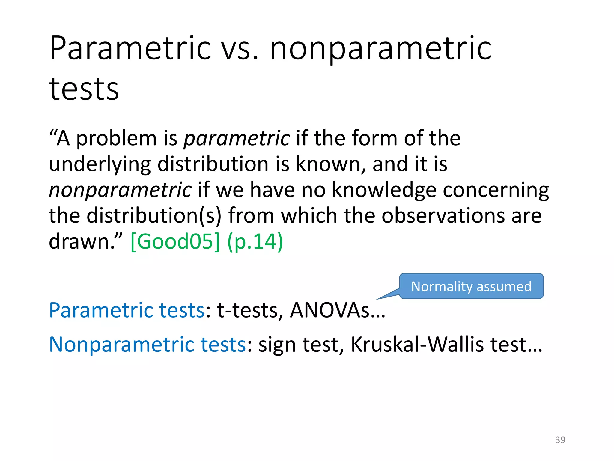Parametric vs. nonparametric
tests
“A problem is parametric if the form of the
underlying distribution is known, and it is
nonparametric if we have no knowledge concerning
the distribution(s) from which the observations are
drawn.” [Good05] (p.14)
Parametric tests: t-tests, ANOVAs…
Nonparametric tests: sign test, Kruskal-Wallis test…
Normality assumed
39
 