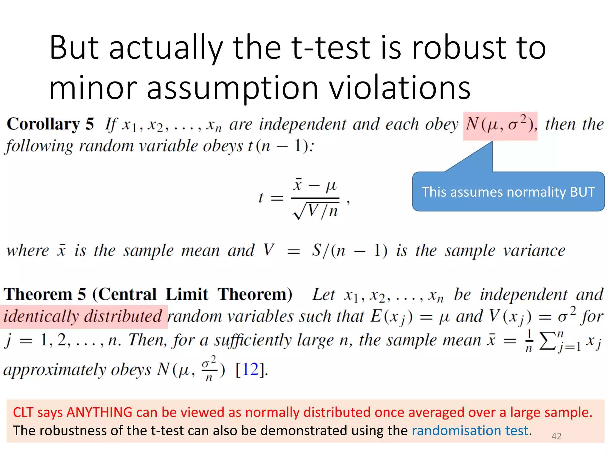 But actually the t-test is robust to
minor assumption violations
This assumes normality BUT
CLT says ANYTHING can be viewed as normally distributed once averaged over a large sample.
The robustness of the t-test can also be demonstrated using the randomisation test. 42
 