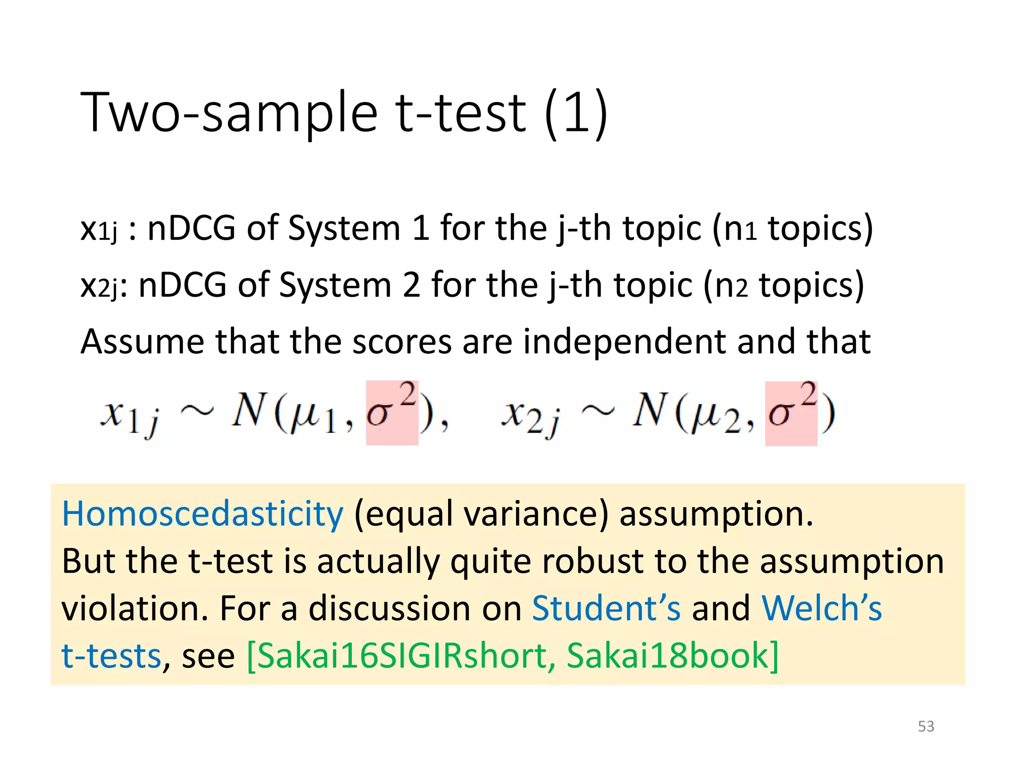 Two-sample t-test (1)
x1j : nDCG of System 1 for the j-th topic (n1 topics)
x2j: nDCG of System 2 for the j-th topic (n2 topics)
Assume that the scores are independent and that
Homoscedasticity (equal variance) assumption.
But the t-test is actually quite robust to the assumption
violation. For a discussion on Student’s and Welch’s
t-tests, see [Sakai16SIGIRshort, Sakai18book]
53
 