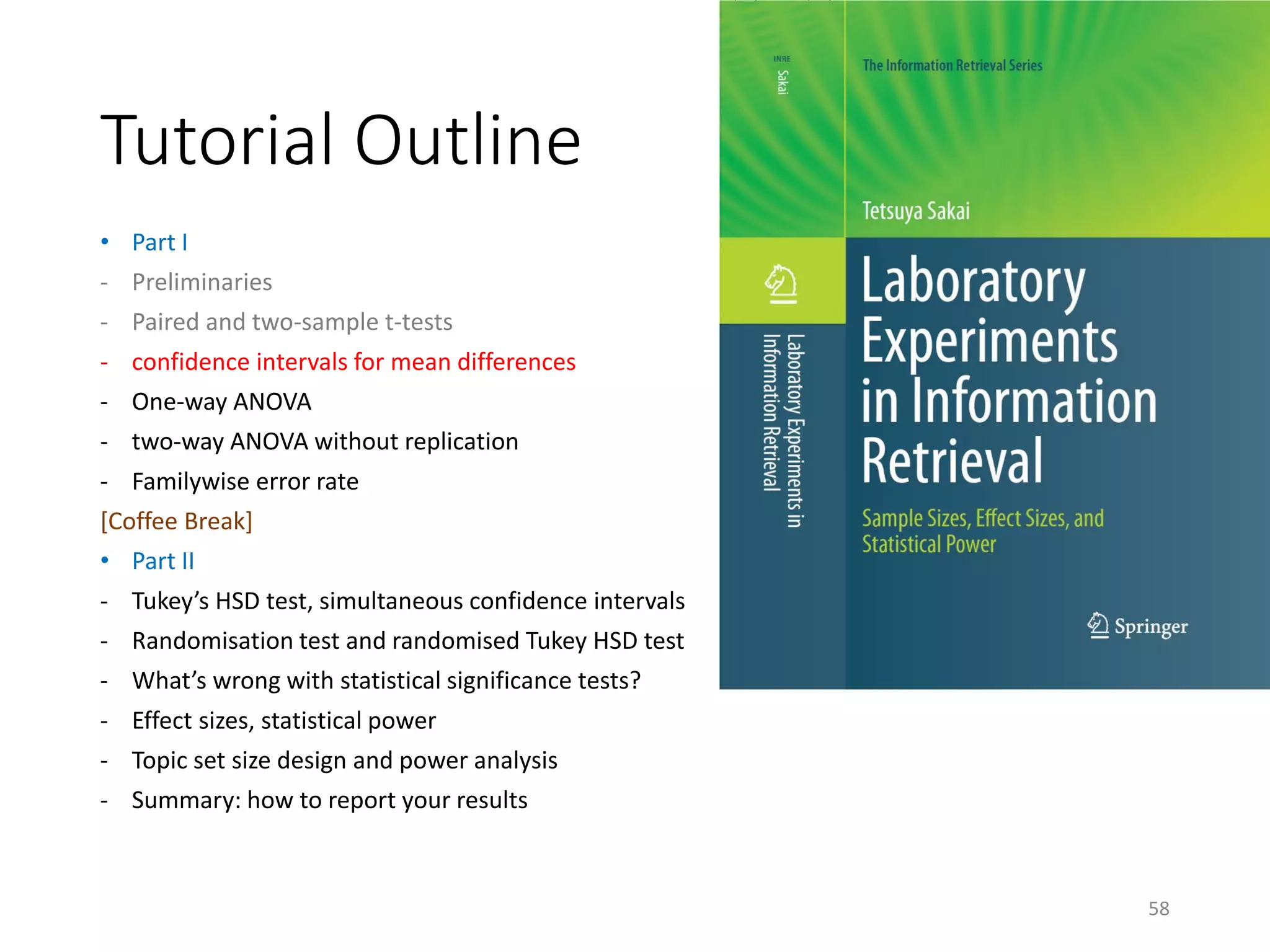 Tutorial Outline
• Part I
- Preliminaries
- Paired and two-sample t-tests
- confidence intervals for mean differences
- One-way ANOVA
- two-way ANOVA without replication
- Familywise error rate
[Coffee Break]
• Part II
- Tukey’s HSD test, simultaneous confidence intervals
- Randomisation test and randomised Tukey HSD test
- What’s wrong with statistical significance tests?
- Effect sizes, statistical power
- Topic set size design and power analysis
- Summary: how to report your results
58
 