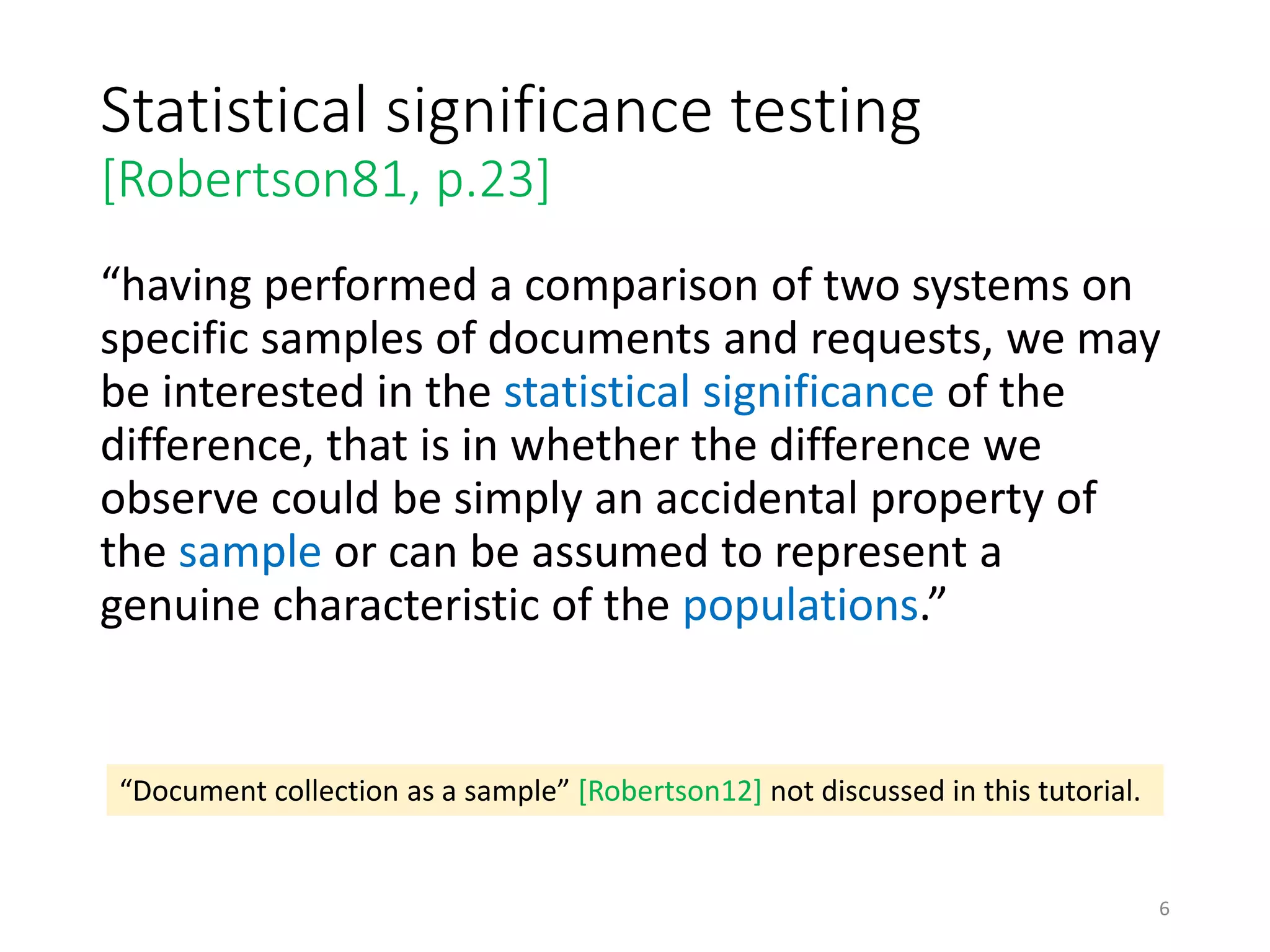 Statistical significance testing
[Robertson81, p.23]
“having performed a comparison of two systems on
specific samples of documents and requests, we may
be interested in the statistical significance of the
difference, that is in whether the difference we
observe could be simply an accidental property of
the sample or can be assumed to represent a
genuine characteristic of the populations.”
“Document collection as a sample” [Robertson12] not discussed in this tutorial.
6
 