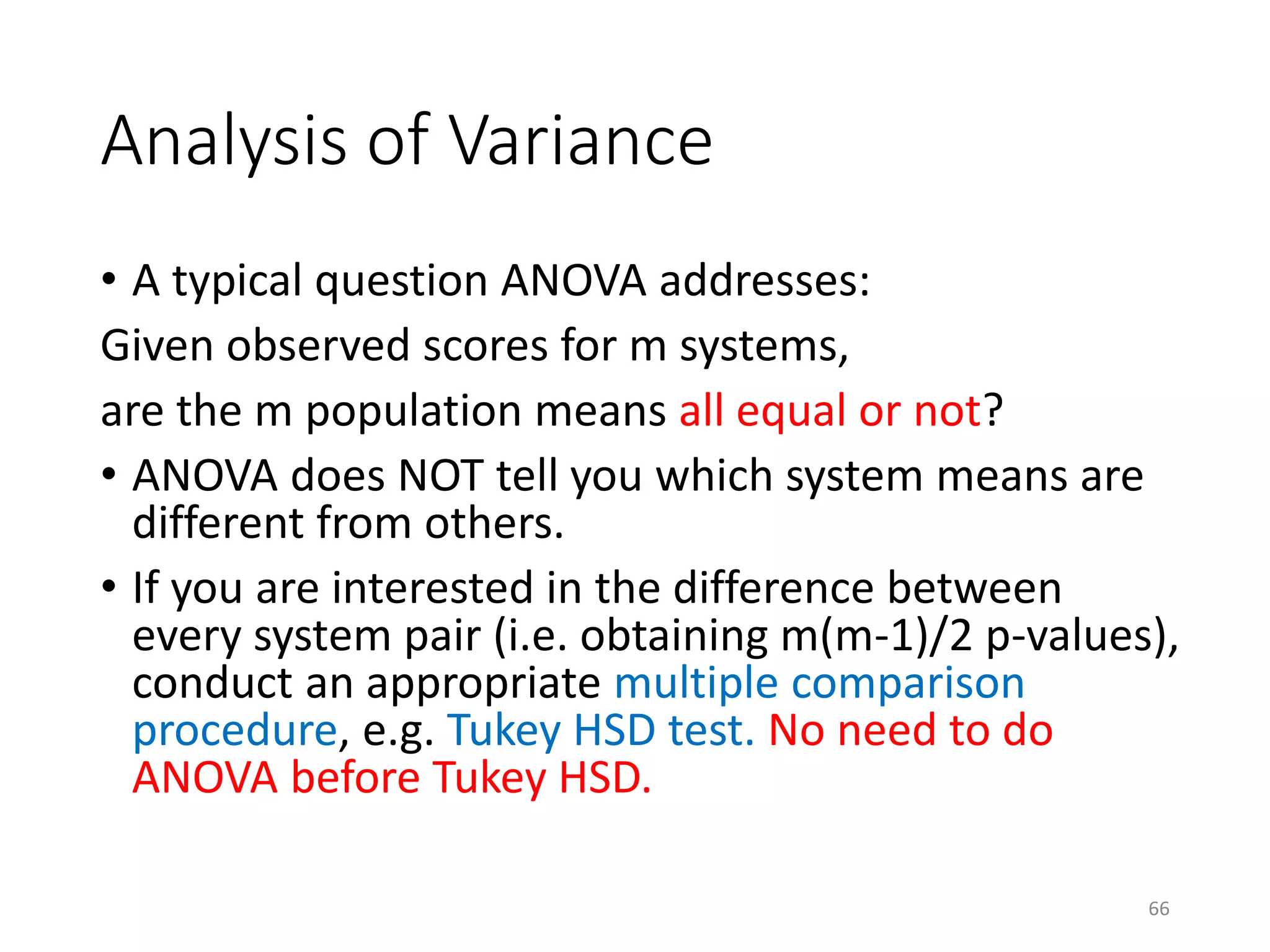 Analysis of Variance
• A typical question ANOVA addresses:
Given observed scores for m systems,
are the m population means all equal or not?
• ANOVA does NOT tell you which system means are
different from others.
• If you are interested in the difference between
every system pair (i.e. obtaining m(m-1)/2 p-values),
conduct an appropriate multiple comparison
procedure, e.g. Tukey HSD test. No need to do
ANOVA before Tukey HSD.
66
 