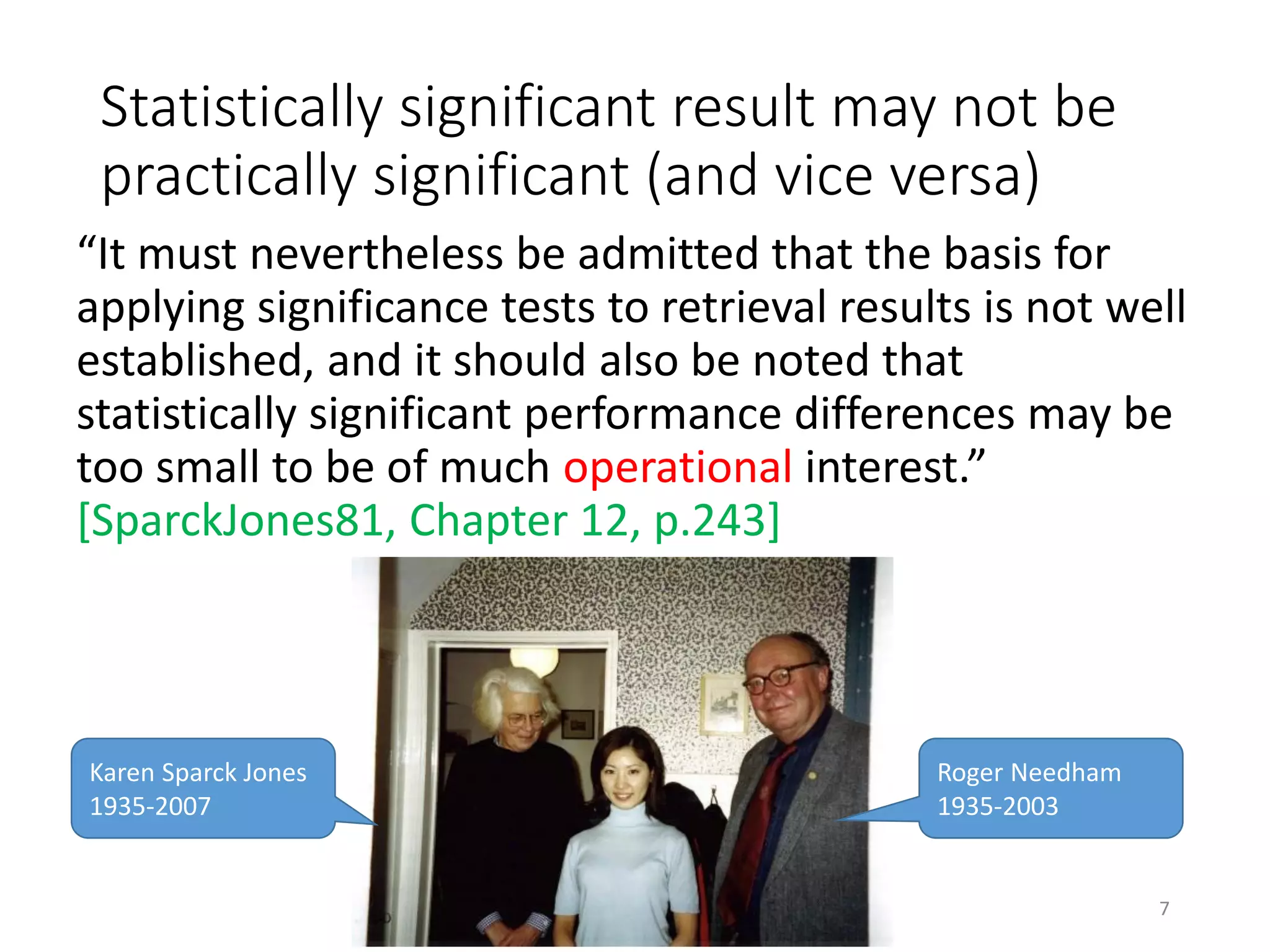 Statistically significant result may not be
practically significant (and vice versa)
“It must nevertheless be admitted that the basis for
applying significance tests to retrieval results is not well
established, and it should also be noted that
statistically significant performance differences may be
too small to be of much operational interest.”
[SparckJones81, Chapter 12, p.243]
Karen Sparck Jones
1935-2007
Roger Needham
1935-2003
7
 
