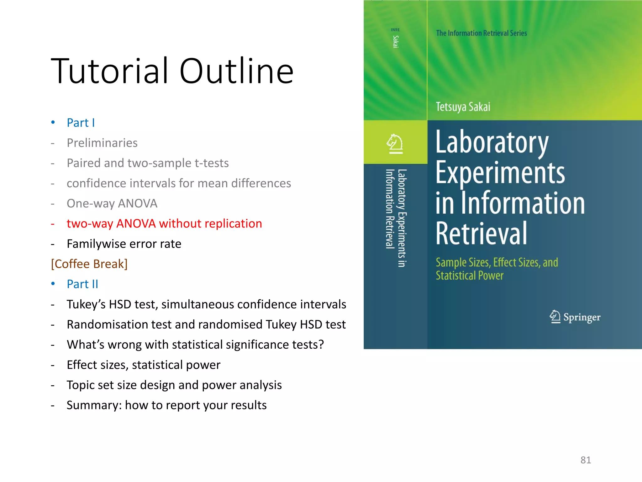 Tutorial Outline
• Part I
- Preliminaries
- Paired and two-sample t-tests
- confidence intervals for mean differences
- One-way ANOVA
- two-way ANOVA without replication
- Familywise error rate
[Coffee Break]
• Part II
- Tukey’s HSD test, simultaneous confidence intervals
- Randomisation test and randomised Tukey HSD test
- What’s wrong with statistical significance tests?
- Effect sizes, statistical power
- Topic set size design and power analysis
- Summary: how to report your results
81
 
