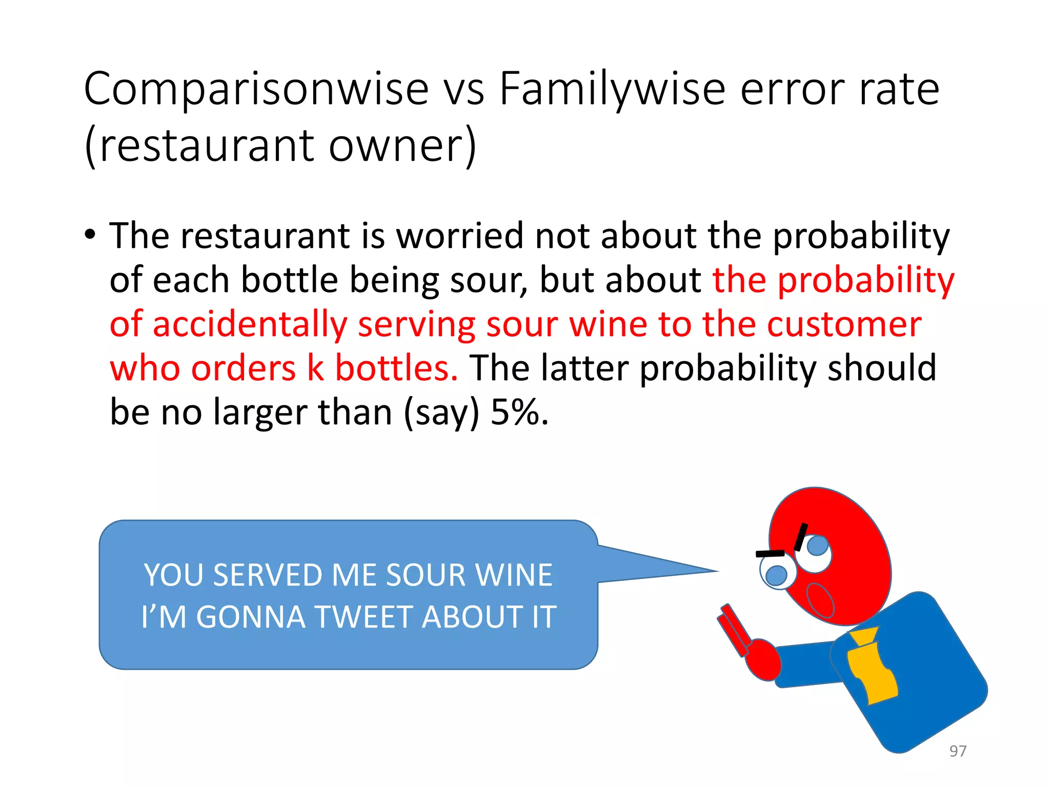 Comparisonwise vs Familywise error rate
(restaurant owner)
• The restaurant is worried not about the probability
of each bottle being sour, but about the probability
of accidentally serving sour wine to the customer
who orders k bottles. The latter probability should
be no larger than (say) 5%.
YOU SERVED ME SOUR WINE
I’M GONNA TWEET ABOUT IT
97
 