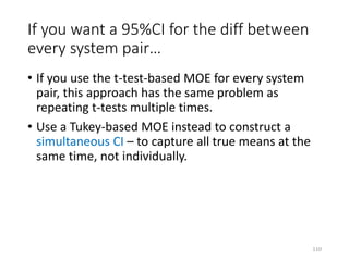 If you want a 95%CI for the diff between
every system pair…
• If you use the t-test-based MOE for every system
pair, this approach has the same problem as
repeating t-tests multiple times.
• Use a Tukey-based MOE instead to construct a
simultaneous CI – to capture all true means at the
same time, not individually.
110
 