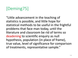 [Deming75]
“Little advancement in the teaching of
statistics is possible, and little hope for
statistical methods to be useful in the frightful
problems that face man today, until the
literature and classroom be rid of terms so
deadening to scientific enquiry as null
hypothesis, population (in place of frame),
true value, level of significance for comparison
of treatments, representative sample.”
133
 