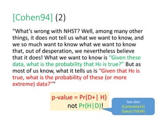 [Cohen94] (2)
“What’s wrong with NHST? Well, among many other
things, it does not tell us what we want to know, and
we so much want to know what we want to know
that, out of desperation, we nevertheless believe
that it does! What we want to know is “Given these
data, what is the probability that H0 is true?” But as
most of us know, what it tells us is “Given that H0 is
true, what is the probability of these (or more
extreme) data?””
p-value = Pr(D+| H)
not Pr(H|D)!
See also
[Carterette15]
[Sakai17SIGIR]136
 