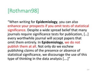 [Rothman98]
“When writing for Epidemiology, you can also
enhance your prospects if you omit tests of statistical
significance. Despite a wide spread belief that many
journals require significance tests for publication, […]
every worthwhile journal will accept papers that
omit them entirely. In Epidemiology, we do not
publish them at all. Not only do we eschew
publishing claims of the presence or absence of
statistical significance, we discourage the use of this
type of thinking in the data analysis [….]”
137
 