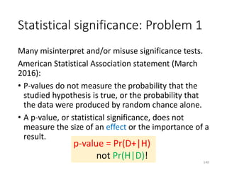 Statistical significance: Problem 1
Many misinterpret and/or misuse significance tests.
American Statistical Association statement (March
2016):
• P-values do not measure the probability that the
studied hypothesis is true, or the probability that
the data were produced by random chance alone.
• A p-value, or statistical significance, does not
measure the size of an effect or the importance of a
result.
p-value = Pr(D+|H)
not Pr(H|D)! 140
 