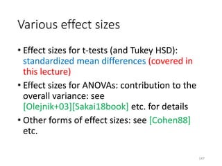 Various effect sizes
• Effect sizes for t-tests (and Tukey HSD):
standardized mean differences (covered in
this lecture)
• Effect sizes for ANOVAs: contribution to the
overall variance: see
[Olejnik+03][Sakai18book] etc. for details
• Other forms of effect sizes: see [Cohen88]
etc.
147
 