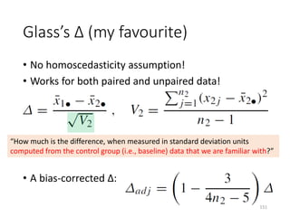 Glass’s Δ (my favourite)
• No homoscedasticity assumption!
• Works for both paired and unpaired data!
• A bias-corrected Δ:
“How much is the difference, when measured in standard deviation units
computed from the control group (i.e., baseline) data that we are familiar with?”
151
 