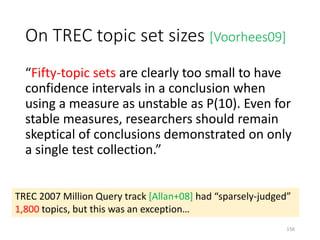 On TREC topic set sizes [Voorhees09]
“Fifty-topic sets are clearly too small to have
confidence intervals in a conclusion when
using a measure as unstable as P(10). Even for
stable measures, researchers should remain
skeptical of conclusions demonstrated on only
a single test collection.”
TREC 2007 Million Query track [Allan+08] had “sparsely-judged”
1,800 topics, but this was an exception…
156
 