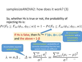 samplesizeANOVA2: how does it work? (3)
So, whether H0 is true or not, the probability of
rejecting H0 is:
If H0 is false, then F0 ～ F’(φA, φE1, λ)
and the above = 1-β
statistical power: probability of
correctly concluding that the two
system means are different
A noncentral F
distribution with a
noncentrality
parameter λ
Accumulates squared
system effects
165
 