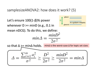 samplesizeANOVA2: how does it work? (5)
Let’s ensure 100(1-β)% power
whenever D >= minD (e.g., 0.1 in
mean nDCG). To do this, we define:
so that Δ >= minΔ holds.
μbest
μworst
D
m system means
minΔ is the worst-case Δ for topic set sizes
167
 