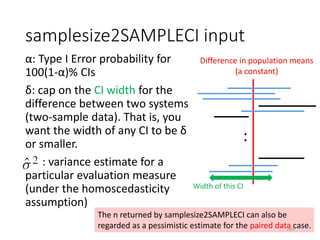 samplesize2SAMPLECI input
α: Type I Error probability for
100(1-α)% CIs
δ: cap on the CI width for the
difference between two systems
(two-sample data). That is, you
want the width of any CI to be δ
or smaller.
: variance estimate for a
particular evaluation measure
(under the homoscedasticity
assumption)
The n returned by samplesize2SAMPLECI can also be
regarded as a pessimistic estimate for the paired data case.
Difference in population means
(a constant)
:
Width of this CI
169
 