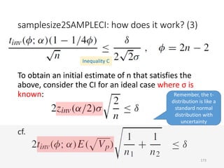 samplesize2SAMPLECI: how does it work? (3)
To obtain an initial estimate of n that satisfies the
above, consider the CI for an ideal case where σ is
known:
cf.
Inequality C
Remember, the t-
distribution is like a
standard normal
distribution with
uncertainty
173
 
