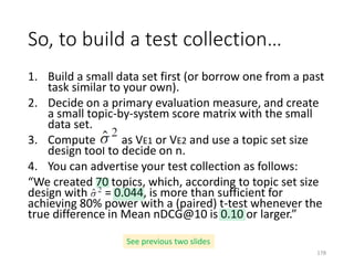 1. Build a small data set first (or borrow one from a past
task similar to your own).
2. Decide on a primary evaluation measure, and create
a small topic-by-system score matrix with the small
data set.
3. Compute as VE1 or VE2 and use a topic set size
design tool to decide on n.
4. You can advertise your test collection as follows:
“We created 70 topics, which, according to topic set size
design with = 0.044, is more than sufficient for
achieving 80% power with a (paired) t-test whenever the
true difference in Mean nDCG@10 is 0.10 or larger.”
So, to build a test collection…
See previous two slides
178
 