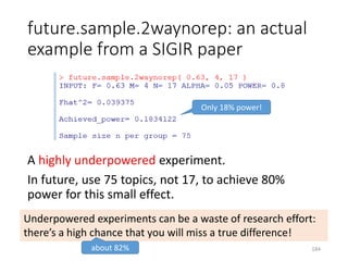future.sample.2waynorep: an actual
example from a SIGIR paper
A highly underpowered experiment.
In future, use 75 topics, not 17, to achieve 80%
power for this small effect.
Only 18% power!
Underpowered experiments can be a waste of research effort:
there’s a high chance that you will miss a true difference!
about 82% 184
 