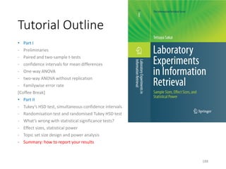 Tutorial Outline
• Part I
- Preliminaries
- Paired and two-sample t-tests
- confidence intervals for mean differences
- One-way ANOVA
- two-way ANOVA without replication
- Familywise error rate
[Coffee Break]
• Part II
- Tukey’s HSD test, simultaneous confidence intervals
- Randomisation test and randomised Tukey HSD test
- What’s wrong with statistical significance tests?
- Effect sizes, statistical power
- Topic set size design and power analysis
- Summary: how to report your results
188
 