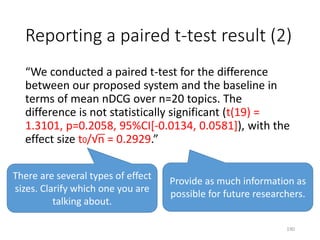 Reporting a paired t-test result (2)
“We conducted a paired t-test for the difference
between our proposed system and the baseline in
terms of mean nDCG over n=20 topics. The
difference is not statistically significant (t(19) =
1.3101, p=0.2058, 95%CI[-0.0134, 0.0581]), with the
effect size t0/√n = 0.2929.”
Provide as much information as
possible for future researchers.
There are several types of effect
sizes. Clarify which one you are
talking about.
190
 