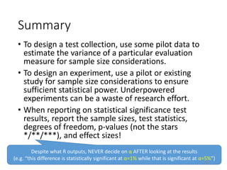 Summary
• To design a test collection, use some pilot data to
estimate the variance of a particular evaluation
measure for sample size considerations.
• To design an experiment, use a pilot or existing
study for sample size considerations to ensure
sufficient statistical power. Underpowered
experiments can be a waste of research effort.
• When reporting on statistical significance test
results, report the sample sizes, test statistics,
degrees of freedom, p-values (not the stars
*/**/***), and effect sizes!
Despite what R outputs, NEVER decide on α AFTER looking at the results
(e.g. “this difference is statistically significant at α=1% while that is significant at α=5%”)
195
 