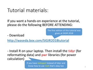 Tutorial materials:
If you want a hands-on experience at the tutorial,
please do the following BEFORE ATTENDING:
- Download
http://waseda.box.com/SIGIR2018tutorial
- Install R on your laptop. Then install the tidyr (for
reformatting data) and pwr libraries (for power
calculation)
If you have reshape2 instead of tidyr and
know how to use melt that’s okay too
The first edition of this tutorial was
given at SIGIR 2018
2
 