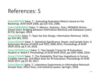 References: S
[Sakai06SIGIR] Sakai, T.: Evaluating Evaluation Metrics based on the
Bootstrap, ACM SIGIR 2006, pp.525-532, 2006.
[Sakai14PROMISE] Sakai, T.: Metrics, Statistics, Tests, PROMISE Winter
School 2013: Bridging between Information Retrieval and Databases (LNCS
8173), Springer, 2014.
[Sakai16IRJ] Sakai, T.: Topic Set Size Design, Information Retrieval, 19(3),
pp.256-283, 2016.
[Sakai16SIGIR] Sakai, T.: Statistical Significance, Power, and Sample Sizes: A
Systematic Review of SIGIR and TOIS, 2006-2015, Proceedings of ACM
SIGIR 2016, pp.5-14, 2016.
[Sakai16SIGIRshort] Sakai, T.: Two Sample T-tests for IR Evaluation:
Student or Welch?, Proceedings of ACM SIGIR 2016, pp.1045-1048, 2016.
[Sakai17SIGIR] Sakai, T.: The Probability That Your Hypothesis Is Correct,
Credible Intervals, and Effect Sizes for IR Evaluation, Proceedings of ACM
SIGIR 2017, pp.25-34, 2017.
[Sakai18book] Sakai, T.: Laboratory Experiments in Information Retrieval:
Sample Sizes, Effect Sizes, and statistical power, Springer, 2018.
200
 