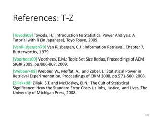 References: T-Z
[Toyoda09] Toyoda, H.: Introduction to Statistical Power Analysis: A
Tutorial with R (in Japanese), Toyo Tosyo, 2009.
[VanRijsbergen79] Van Rijsbergen, C.J.: Information Retrieval, Chapter 7,
Butterworths, 1979.
[Voorhees09] Voorhees, E.M.: Topic Set Size Redux, Proceedings of ACM
SIGIR 2009, pp.806-807, 2009.
[Webber+08] Webber, W., Moffat, A., and Zobel, J.: Statistical Power in
Retrieval Experimentation, Proceedings of CIKM 2008, pp.571-580, 2008.
[Ziliak+08] Ziliak, S.T. and McCloskey, D.N.: The Cult of Statistical
Significance: How the Standard Error Costs Us Jobs, Justice, and Lives, The
University of Michigan Press, 2008.
202
 