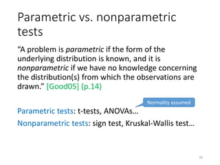Parametric vs. nonparametric
tests
“A problem is parametric if the form of the
underlying distribution is known, and it is
nonparametric if we have no knowledge concerning
the distribution(s) from which the observations are
drawn.” [Good05] (p.14)
Parametric tests: t-tests, ANOVAs…
Nonparametric tests: sign test, Kruskal-Wallis test…
Normality assumed
39
 