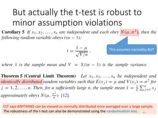 But actually the t-test is robust to
minor assumption violations
This assumes normality BUT
CLT says ANYTHING can be viewed as normally distributed once averaged over a large sample.
The robustness of the t-test can also be demonstrated using the randomisation test. 42
 