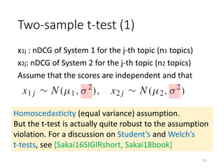 Two-sample t-test (1)
x1j : nDCG of System 1 for the j-th topic (n1 topics)
x2j: nDCG of System 2 for the j-th topic (n2 topics)
Assume that the scores are independent and that
Homoscedasticity (equal variance) assumption.
But the t-test is actually quite robust to the assumption
violation. For a discussion on Student’s and Welch’s
t-tests, see [Sakai16SIGIRshort, Sakai18book]
53
 