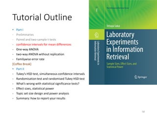 Tutorial Outline
• Part I
- Preliminaries
- Paired and two-sample t-tests
- confidence intervals for mean differences
- One-way ANOVA
- two-way ANOVA without replication
- Familywise error rate
[Coffee Break]
• Part II
- Tukey’s HSD test, simultaneous confidence intervals
- Randomisation test and randomised Tukey HSD test
- What’s wrong with statistical significance tests?
- Effect sizes, statistical power
- Topic set size design and power analysis
- Summary: how to report your results
58
 