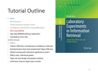 Tutorial Outline
• Part I
- Preliminaries
- Paired and two-sample t-tests
- confidence intervals for mean differences
- One-way ANOVA
- two-way ANOVA without replication
- Familywise error rate
[Coffee Break]
• Part II
- Tukey’s HSD test, simultaneous confidence intervals
- Randomisation test and randomised Tukey HSD test
- What’s wrong with statistical significance tests?
- Effect sizes, statistical power
- Topic set size design and power analysis
- Summary: how to report your results
65
 