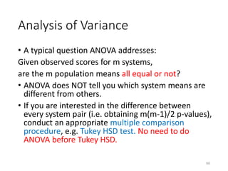 Analysis of Variance
• A typical question ANOVA addresses:
Given observed scores for m systems,
are the m population means all equal or not?
• ANOVA does NOT tell you which system means are
different from others.
• If you are interested in the difference between
every system pair (i.e. obtaining m(m-1)/2 p-values),
conduct an appropriate multiple comparison
procedure, e.g. Tukey HSD test. No need to do
ANOVA before Tukey HSD.
66
 