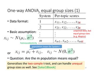 One-way ANOVA, equal group sizes (1)
• Data format:
• Basic assumption:
or
• Question: Are the m population means equal?
unpaired data, but
equal group sizes
(e.g. #topics)
homoscedasticity
Generalises the two-sample t-test, and can handle unequal
group sizes as well. See [Sakai18book]
population mean for System i
67
 