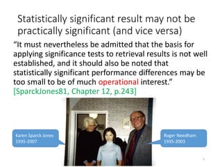 Statistically significant result may not be
practically significant (and vice versa)
“It must nevertheless be admitted that the basis for
applying significance tests to retrieval results is not well
established, and it should also be noted that
statistically significant performance differences may be
too small to be of much operational interest.”
[SparckJones81, Chapter 12, p.243]
Karen Sparck Jones
1935-2007
Roger Needham
1935-2003
7
 