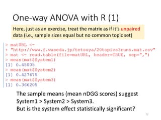 One-way ANOVA with R (1)
Here, just as an exercise, treat the matrix as if it’s unpaired
data (i.e., sample sizes equal but no common topic set)
The sample means (mean nDGG scores) suggest
System1 > System2 > System3.
But is the system effect statistically significant?
77
 